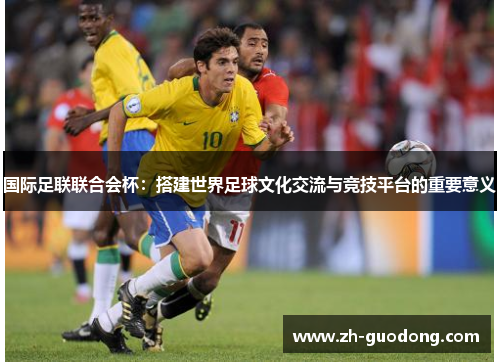 国际足联联合会杯：搭建世界足球文化交流与竞技平台的重要意义