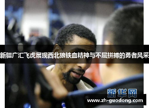 新疆广汇飞虎展现西北狼铁血精神与不屈拼搏的勇者风采