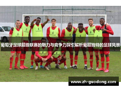 葡萄牙足球超级联赛的魅力与竞争力探索解析葡超独特的足球风景